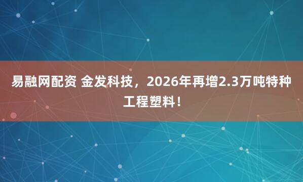 易融网配资 金发科技，2026年再增2.3万吨特种工程塑料！