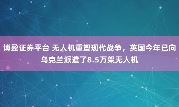 博盈证券平台 无人机重塑现代战争，英国今年已向乌克兰派遣了8.5万架无人机