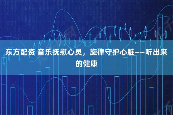 东方配资 音乐抚慰心灵，旋律守护心脏——听出来的健康