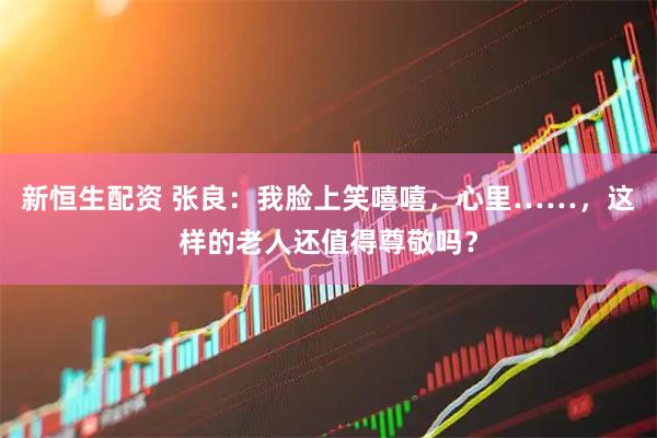 新恒生配资 张良：我脸上笑嘻嘻，心里……，这样的老人还值得尊敬吗？