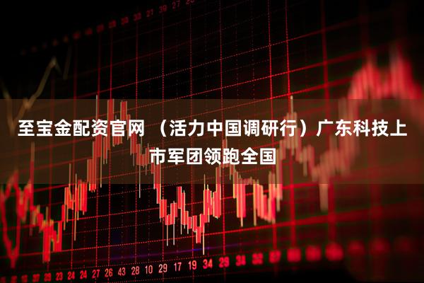 至宝金配资官网 （活力中国调研行）广东科技上市军团领跑全国