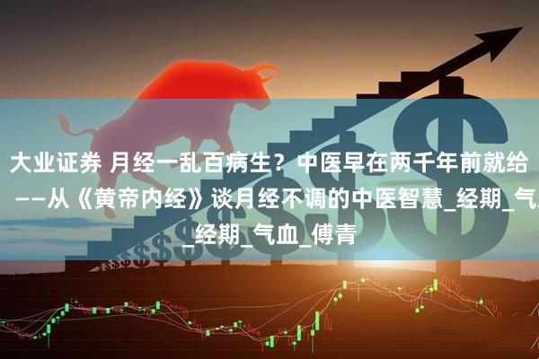 大业证券 月经一乱百病生？中医早在两千年前就给出答案！——从《黄帝内经》谈月经不调的中医智慧_经期_气血_傅青