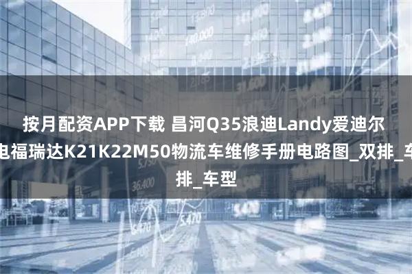 按月配资APP下载 昌河Q35浪迪Landy爱迪尔 纯电福瑞达K21K22M50物流车维修手册电路图_双排_车型