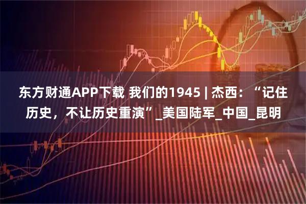 东方财通APP下载 我们的1945 | 杰西：“记住历史，不让历史重演”_美国陆军_中国_昆明