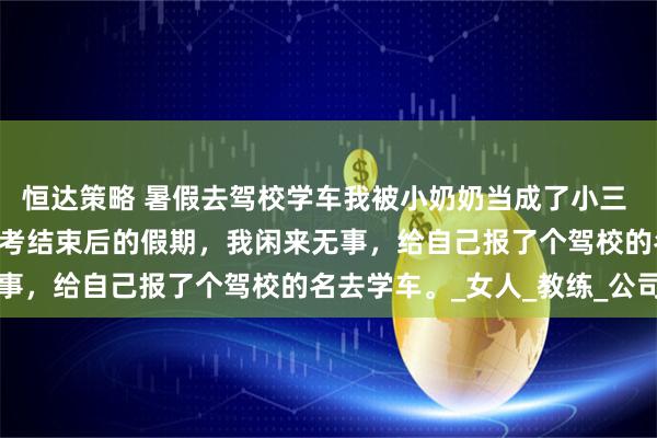 恒达策略 暑假去驾校学车我被小奶奶当成了小三 崔国良崔浔虞声田丽 高考结束后的假期，我闲来无事，给自己报了个驾校的名去学车。_女人_教练_公司