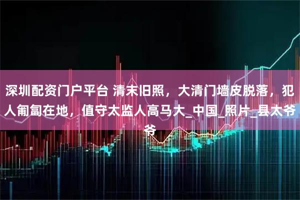 深圳配资门户平台 清末旧照，大清门墙皮脱落，犯人匍匐在地，值守太监人高马大_中国_照片_县太爷
