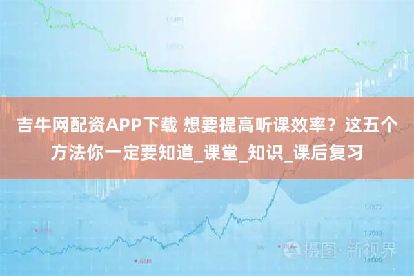 吉牛网配资APP下载 想要提高听课效率？这五个方法你一定要知道_课堂_知识_课后复习