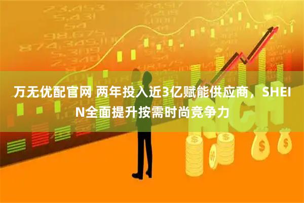 万无优配官网 两年投入近3亿赋能供应商，SHEIN全面提升按需时尚竞争力