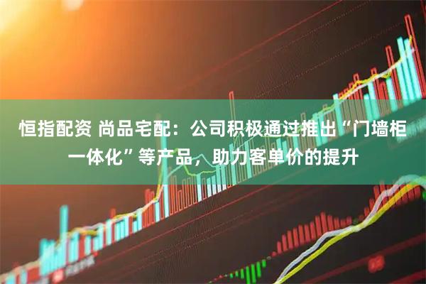 恒指配资 尚品宅配：公司积极通过推出“门墙柜一体化”等产品，助力客单价的提升
