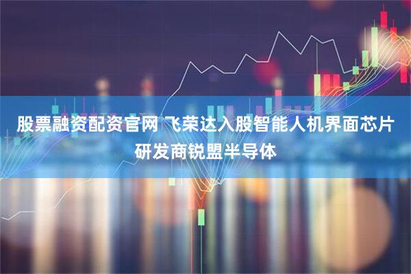 股票融资配资官网 飞荣达入股智能人机界面芯片研发商锐盟半导体